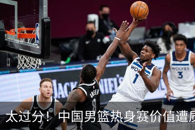 太过分！中国男篮热身赛价值遭质疑，花费重金邀请，对方敷衍出征